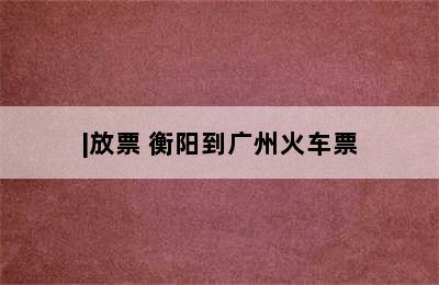 广州一衡阳火车票几点/|放票 衡阳到广州火车票
